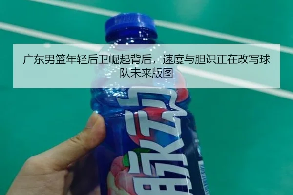 广东男篮年轻后卫崛起背后，速度与胆识正在改写球队未来版图
